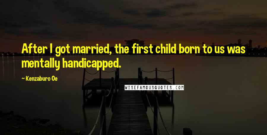 Kenzaburo Oe Quotes: After I got married, the first child born to us was mentally handicapped.