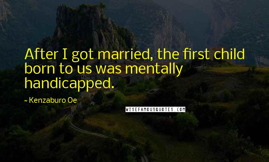 Kenzaburo Oe Quotes: After I got married, the first child born to us was mentally handicapped.