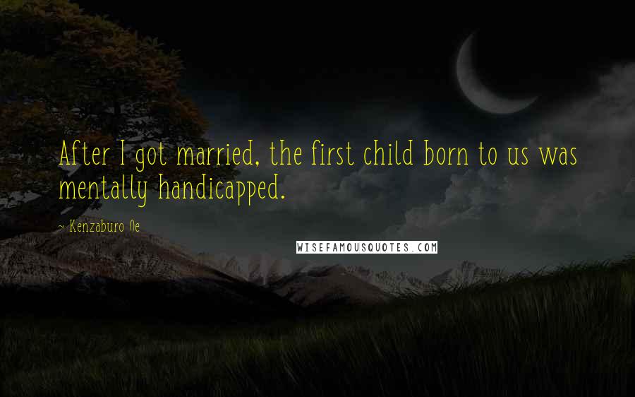 Kenzaburo Oe Quotes: After I got married, the first child born to us was mentally handicapped.