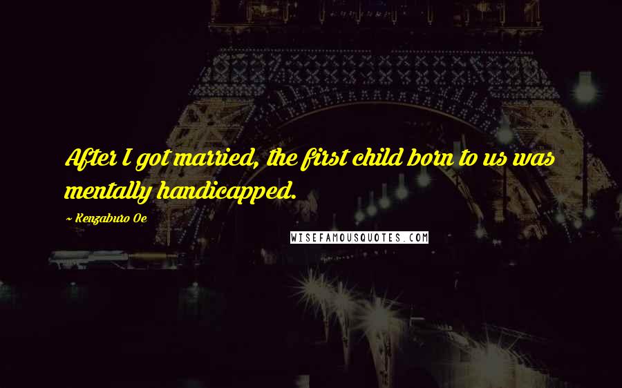 Kenzaburo Oe Quotes: After I got married, the first child born to us was mentally handicapped.