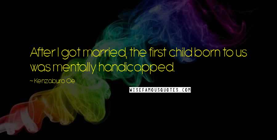 Kenzaburo Oe Quotes: After I got married, the first child born to us was mentally handicapped.