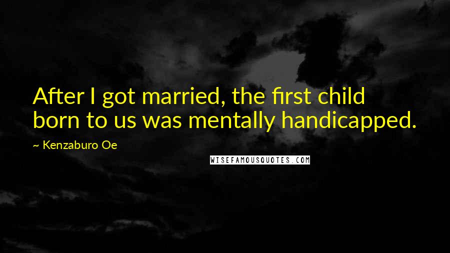 Kenzaburo Oe Quotes: After I got married, the first child born to us was mentally handicapped.