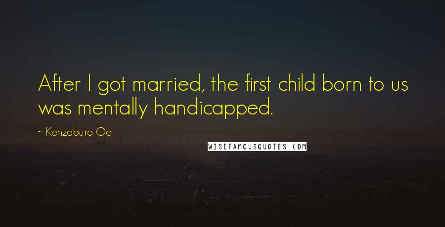 Kenzaburo Oe Quotes: After I got married, the first child born to us was mentally handicapped.