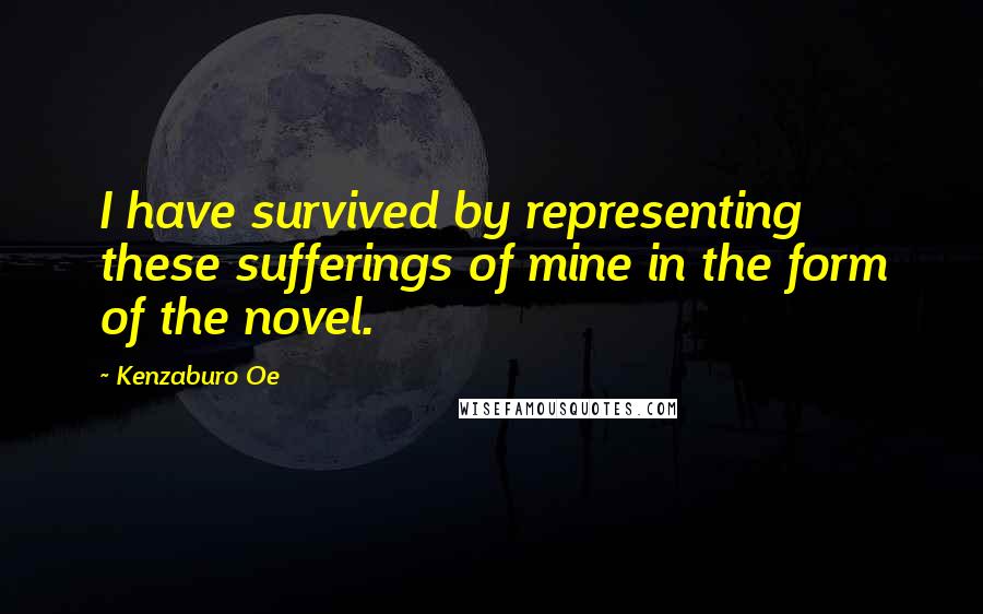 Kenzaburo Oe Quotes: I have survived by representing these sufferings of mine in the form of the novel.