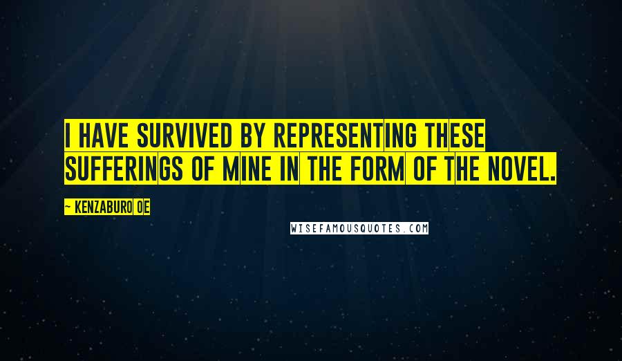 Kenzaburo Oe Quotes: I have survived by representing these sufferings of mine in the form of the novel.