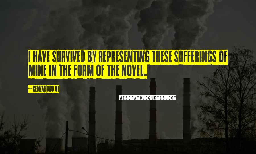 Kenzaburo Oe Quotes: I have survived by representing these sufferings of mine in the form of the novel.
