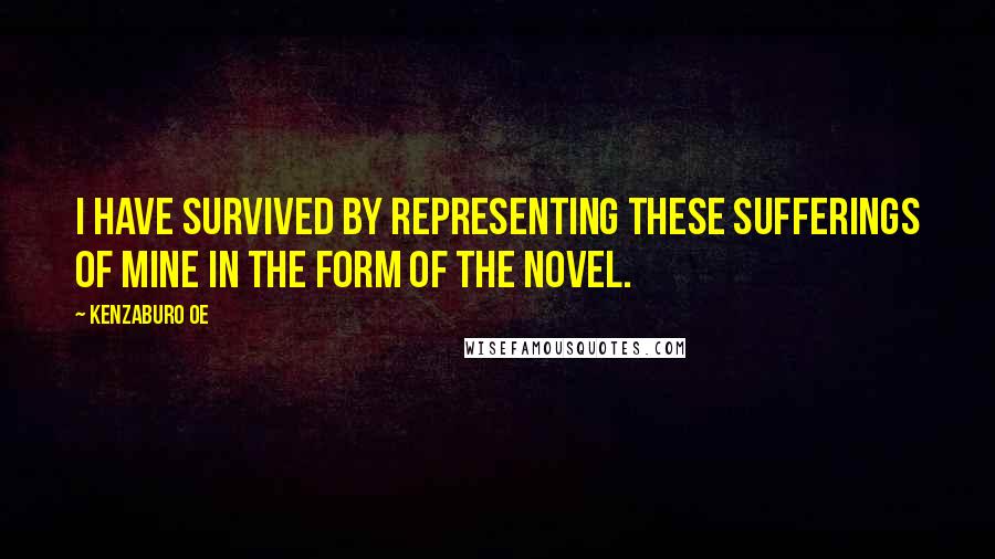 Kenzaburo Oe Quotes: I have survived by representing these sufferings of mine in the form of the novel.