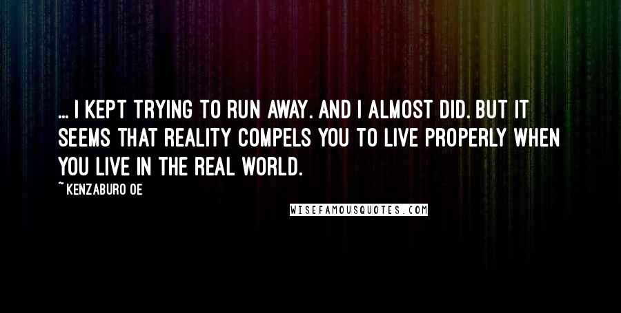Kenzaburo Oe Quotes: ... I kept trying to run away. And I almost did. But it seems that reality compels you to live properly when you live in the real world.