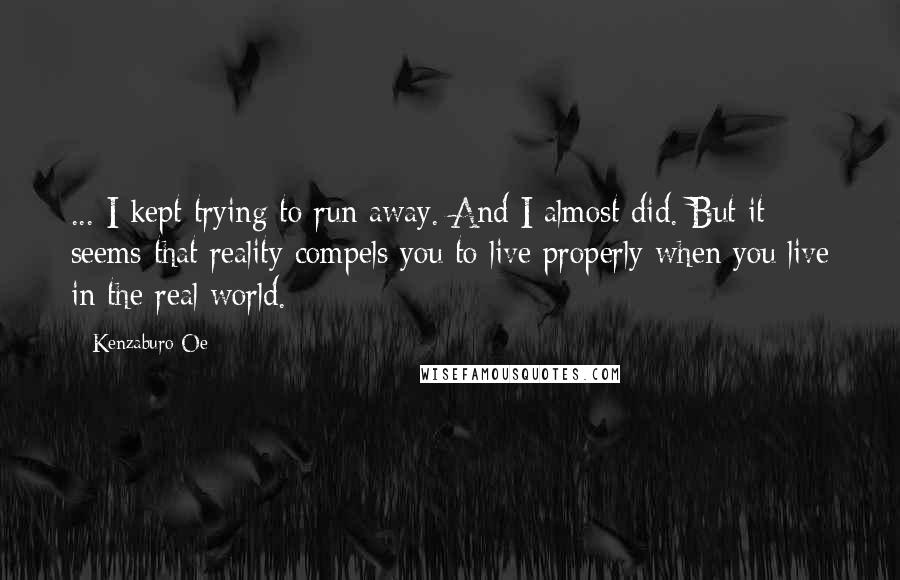 Kenzaburo Oe Quotes: ... I kept trying to run away. And I almost did. But it seems that reality compels you to live properly when you live in the real world.