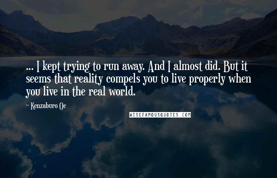 Kenzaburo Oe Quotes: ... I kept trying to run away. And I almost did. But it seems that reality compels you to live properly when you live in the real world.