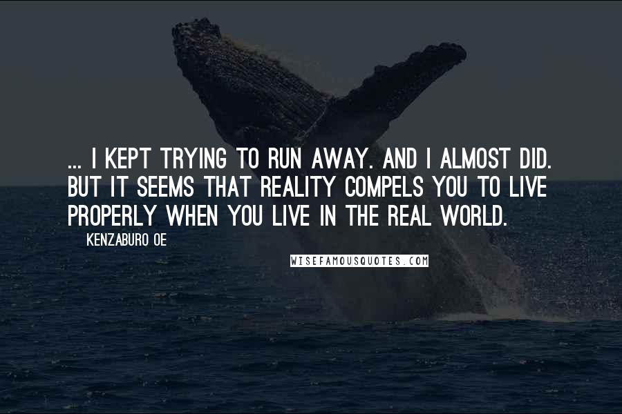 Kenzaburo Oe Quotes: ... I kept trying to run away. And I almost did. But it seems that reality compels you to live properly when you live in the real world.