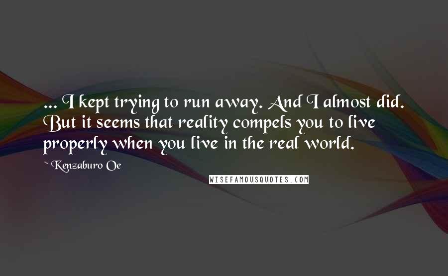 Kenzaburo Oe Quotes: ... I kept trying to run away. And I almost did. But it seems that reality compels you to live properly when you live in the real world.