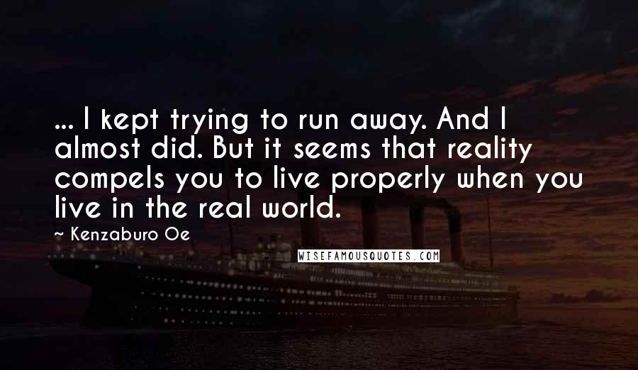 Kenzaburo Oe Quotes: ... I kept trying to run away. And I almost did. But it seems that reality compels you to live properly when you live in the real world.