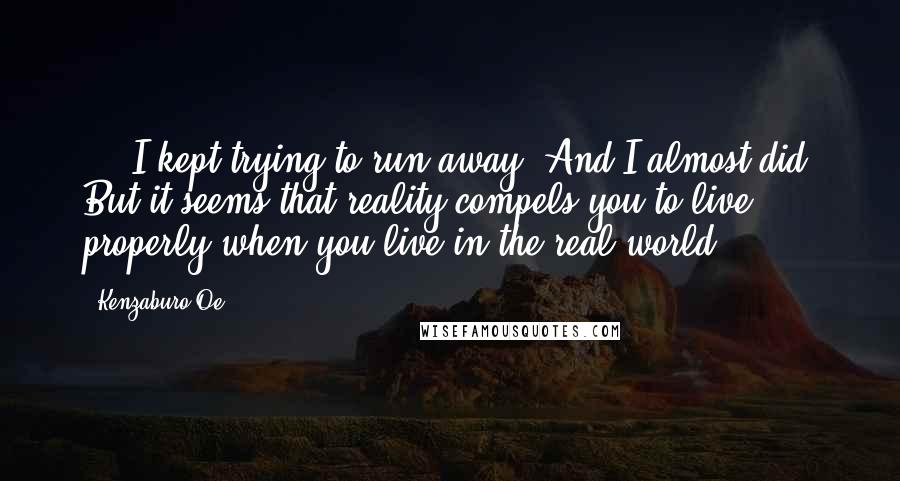Kenzaburo Oe Quotes: ... I kept trying to run away. And I almost did. But it seems that reality compels you to live properly when you live in the real world.