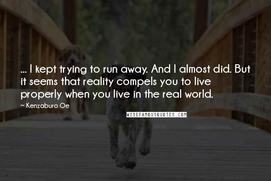 Kenzaburo Oe Quotes: ... I kept trying to run away. And I almost did. But it seems that reality compels you to live properly when you live in the real world.