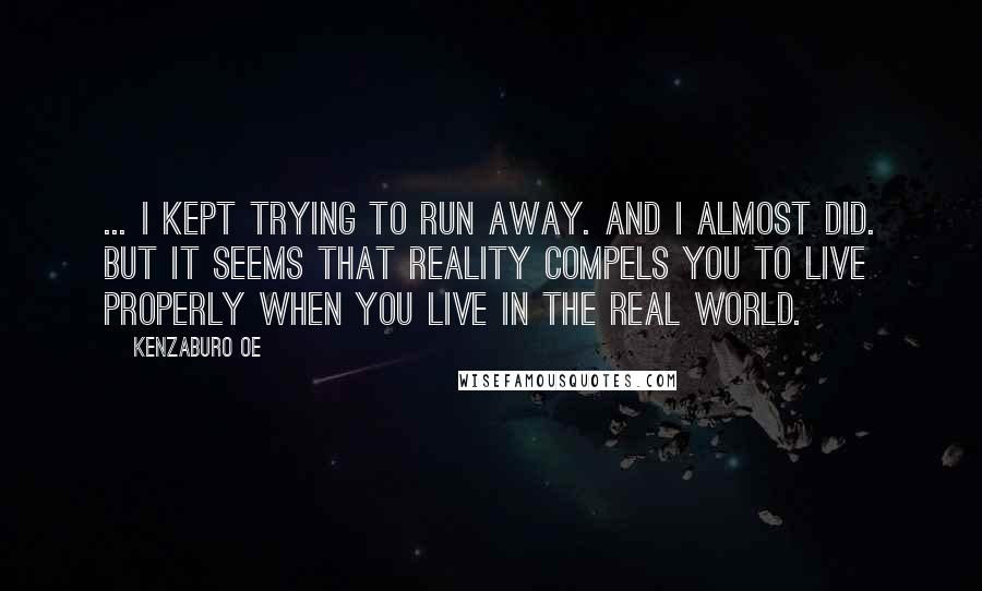 Kenzaburo Oe Quotes: ... I kept trying to run away. And I almost did. But it seems that reality compels you to live properly when you live in the real world.