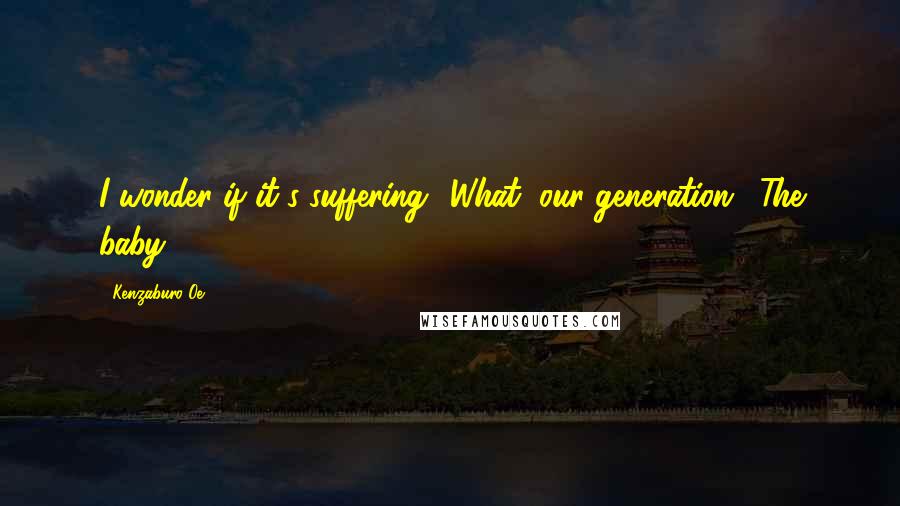 Kenzaburo Oe Quotes: I wonder if it's suffering.""What, our generation?""The baby!