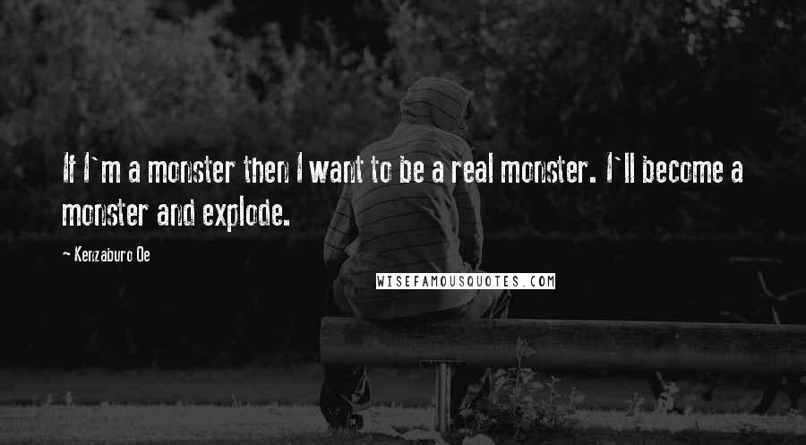 Kenzaburo Oe Quotes: If I'm a monster then I want to be a real monster. I'll become a monster and explode.