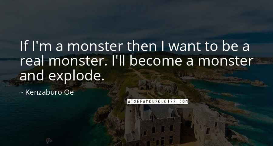 Kenzaburo Oe Quotes: If I'm a monster then I want to be a real monster. I'll become a monster and explode.