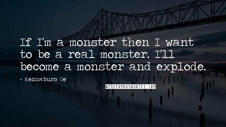 Kenzaburo Oe Quotes: If I'm a monster then I want to be a real monster. I'll become a monster and explode.