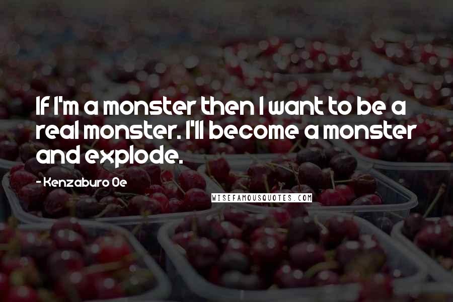 Kenzaburo Oe Quotes: If I'm a monster then I want to be a real monster. I'll become a monster and explode.