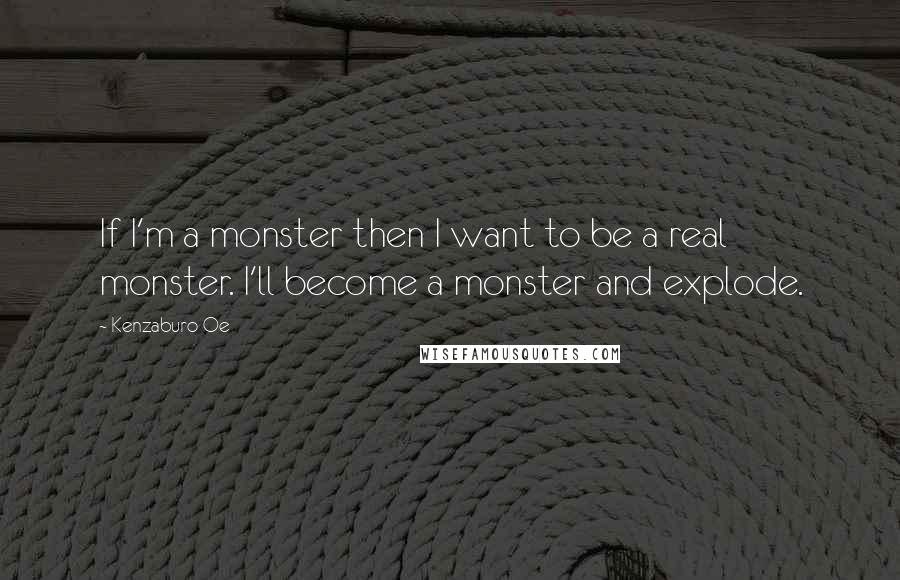 Kenzaburo Oe Quotes: If I'm a monster then I want to be a real monster. I'll become a monster and explode.