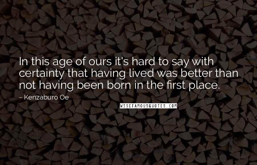 Kenzaburo Oe Quotes: In this age of ours it's hard to say with certainty that having lived was better than not having been born in the first place.