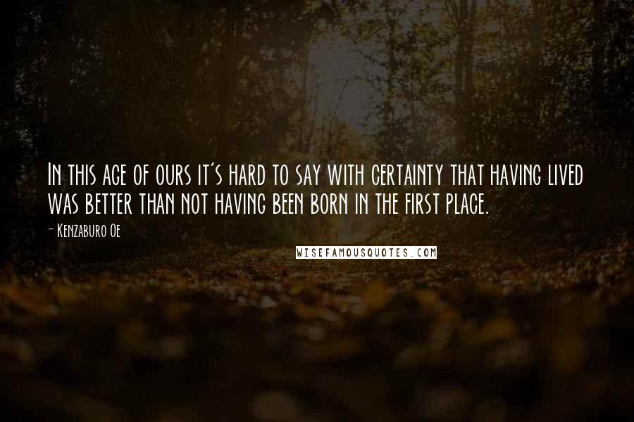 Kenzaburo Oe Quotes: In this age of ours it's hard to say with certainty that having lived was better than not having been born in the first place.