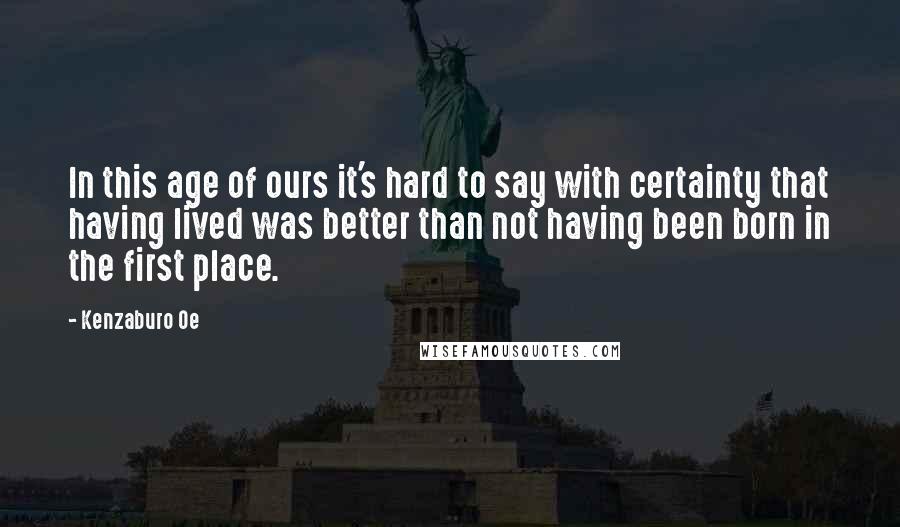 Kenzaburo Oe Quotes: In this age of ours it's hard to say with certainty that having lived was better than not having been born in the first place.