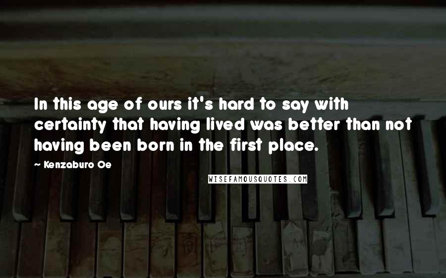 Kenzaburo Oe Quotes: In this age of ours it's hard to say with certainty that having lived was better than not having been born in the first place.