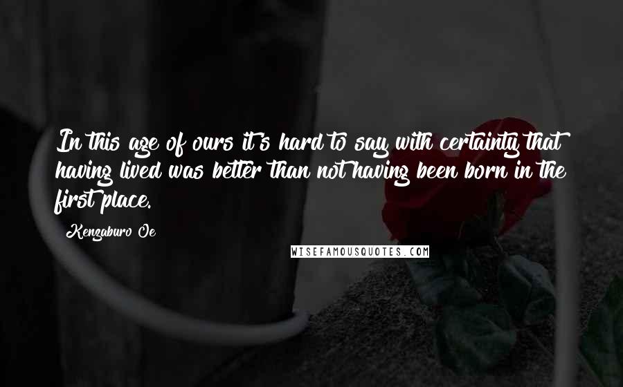 Kenzaburo Oe Quotes: In this age of ours it's hard to say with certainty that having lived was better than not having been born in the first place.