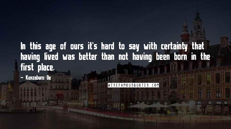 Kenzaburo Oe Quotes: In this age of ours it's hard to say with certainty that having lived was better than not having been born in the first place.