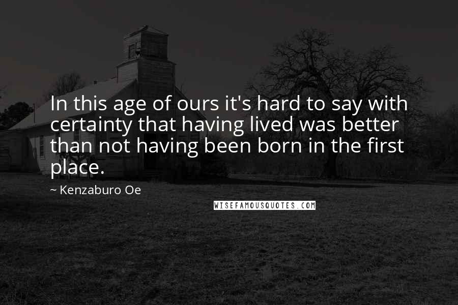 Kenzaburo Oe Quotes: In this age of ours it's hard to say with certainty that having lived was better than not having been born in the first place.