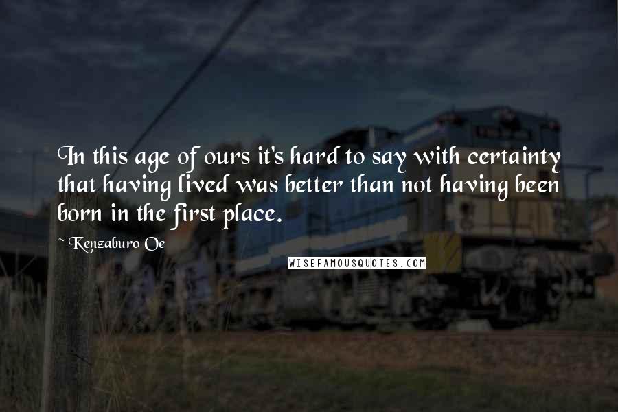 Kenzaburo Oe Quotes: In this age of ours it's hard to say with certainty that having lived was better than not having been born in the first place.