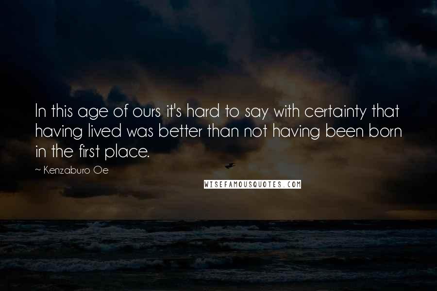 Kenzaburo Oe Quotes: In this age of ours it's hard to say with certainty that having lived was better than not having been born in the first place.