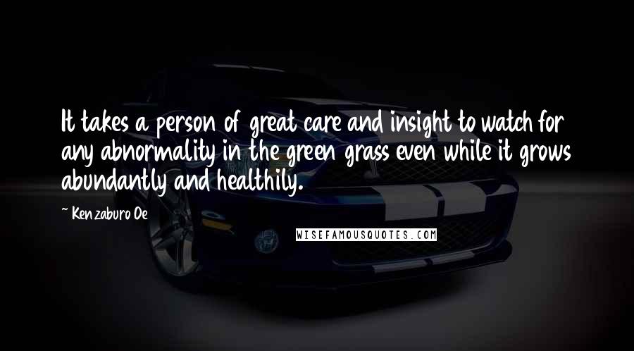 Kenzaburo Oe Quotes: It takes a person of great care and insight to watch for any abnormality in the green grass even while it grows abundantly and healthily.