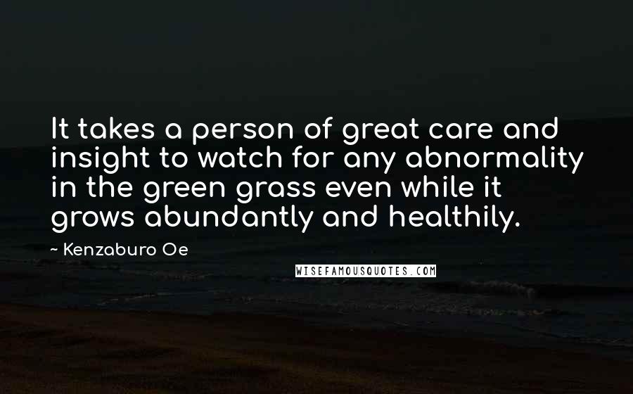 Kenzaburo Oe Quotes: It takes a person of great care and insight to watch for any abnormality in the green grass even while it grows abundantly and healthily.