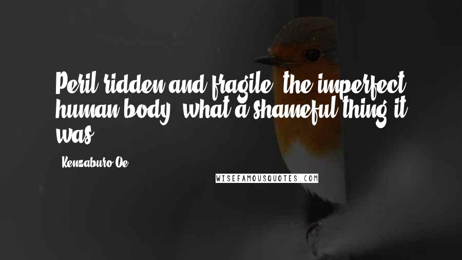 Kenzaburo Oe Quotes: Peril-ridden and fragile, the imperfect human body, what a shameful thing it was!