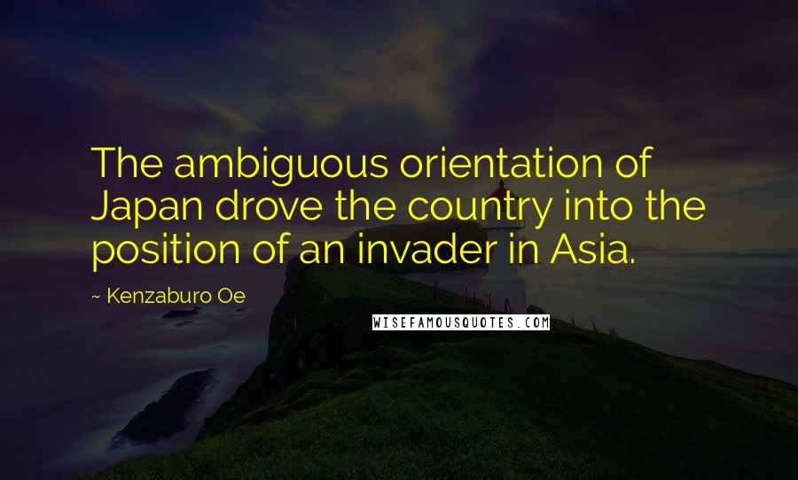 Kenzaburo Oe Quotes: The ambiguous orientation of Japan drove the country into the position of an invader in Asia.