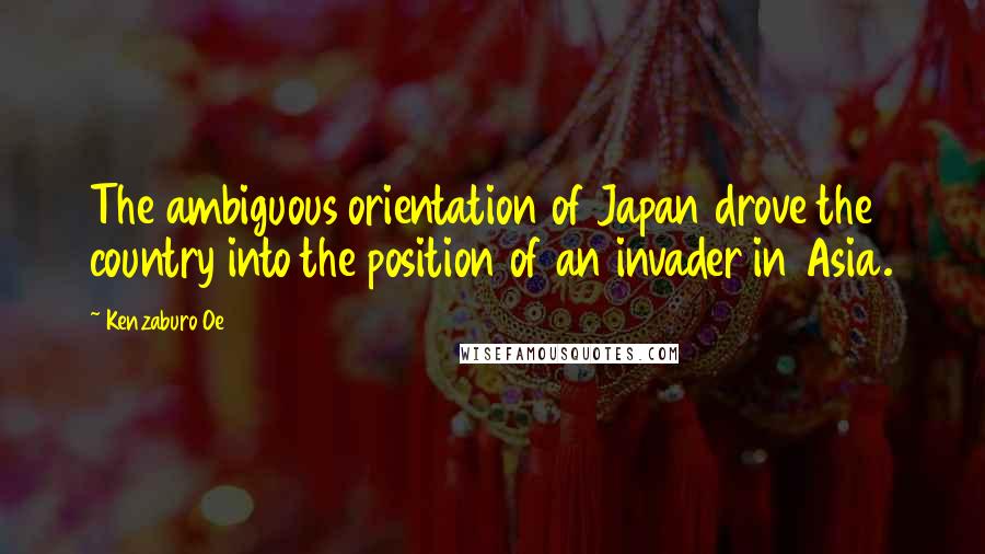 Kenzaburo Oe Quotes: The ambiguous orientation of Japan drove the country into the position of an invader in Asia.