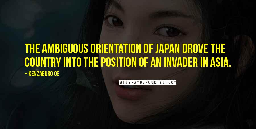 Kenzaburo Oe Quotes: The ambiguous orientation of Japan drove the country into the position of an invader in Asia.