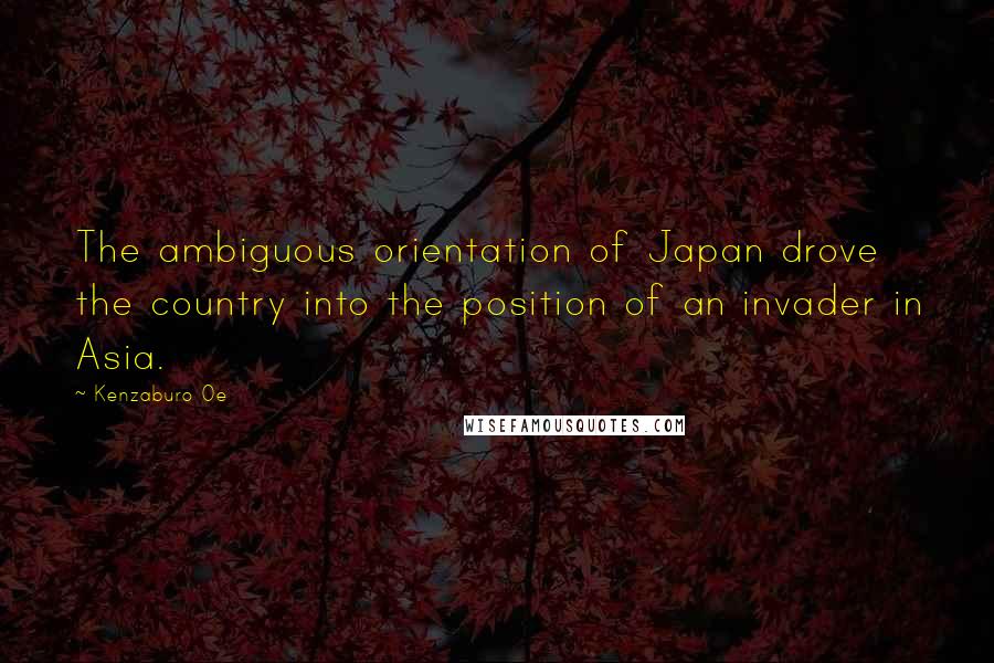 Kenzaburo Oe Quotes: The ambiguous orientation of Japan drove the country into the position of an invader in Asia.