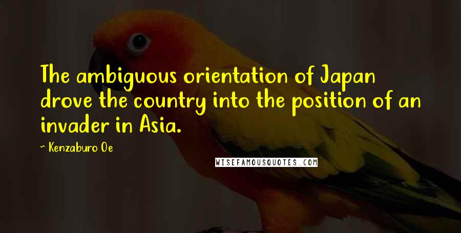 Kenzaburo Oe Quotes: The ambiguous orientation of Japan drove the country into the position of an invader in Asia.