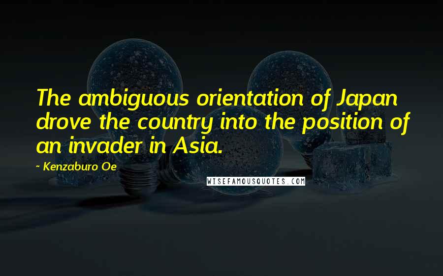 Kenzaburo Oe Quotes: The ambiguous orientation of Japan drove the country into the position of an invader in Asia.