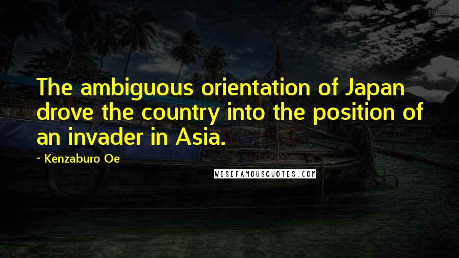Kenzaburo Oe Quotes: The ambiguous orientation of Japan drove the country into the position of an invader in Asia.