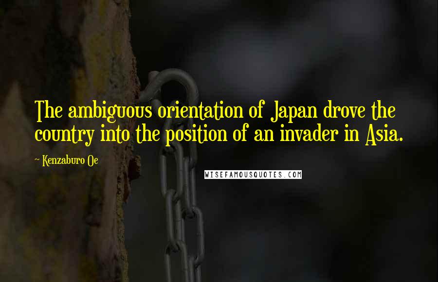 Kenzaburo Oe Quotes: The ambiguous orientation of Japan drove the country into the position of an invader in Asia.