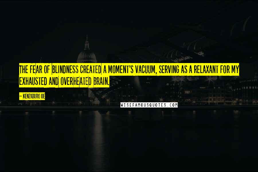 Kenzaburo Oe Quotes: The fear of blindness created a moment's vacuum, serving as a relaxant for my exhausted and overheated brain.