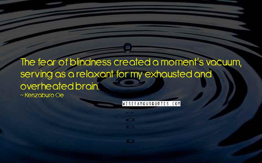 Kenzaburo Oe Quotes: The fear of blindness created a moment's vacuum, serving as a relaxant for my exhausted and overheated brain.