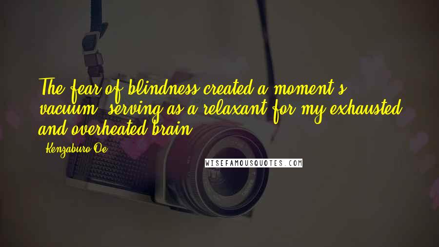 Kenzaburo Oe Quotes: The fear of blindness created a moment's vacuum, serving as a relaxant for my exhausted and overheated brain.