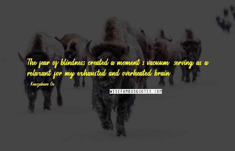 Kenzaburo Oe Quotes: The fear of blindness created a moment's vacuum, serving as a relaxant for my exhausted and overheated brain.